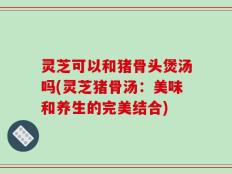 灵芝可以和猪骨头煲汤吗(灵芝猪骨汤：美味和养生的完美结合)