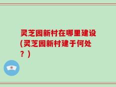 灵芝园新村在哪里建设(灵芝园新村建于何处？)