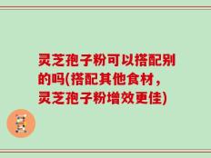灵芝孢子粉可以搭配别的吗(搭配其他食材，灵芝孢子粉增效更佳)