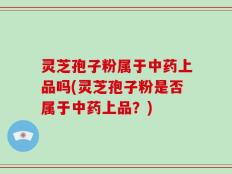 灵芝孢子粉属于中药上品吗(灵芝孢子粉是否属于中药上品？)