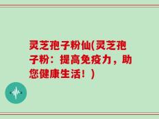 灵芝孢子粉仙(灵芝孢子粉：提高免疫力，助您健康生活！)