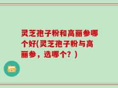 灵芝孢子粉和高丽参哪个好(灵芝孢子粉与高丽参，选哪个？)
