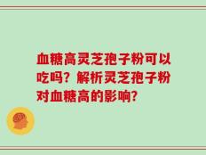 血糖高灵芝孢子粉可以吃吗？解析灵芝孢子粉对血糖高的影响？