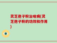 灵芝孢子粉冶啥病(灵芝孢子粉的功效和作用)