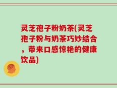 灵芝孢子粉奶茶(灵芝孢子粉与奶茶巧妙结合，带来口感惊艳的健康饮品)