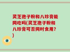 灵芝孢子粉和八珍膏能同吃吗(灵芝孢子粉和八珍膏可否同时食用？)