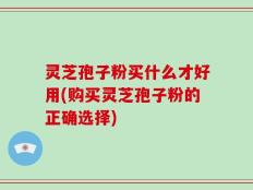 灵芝孢子粉买什么才好用(购买灵芝孢子粉的正确选择)