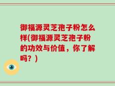 御福源灵芝孢子粉怎么样(御福源灵芝孢子粉的功效与价值，你了解吗？)
