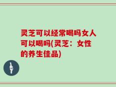 灵芝可以经常喝吗女人可以喝吗(灵芝：女性的养生佳品)