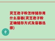灵芝孢子粉怎样储存用什么容器(灵芝孢子粉正确储存方式及容器选择)