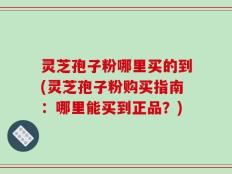 灵芝孢子粉哪里买的到(灵芝孢子粉购买指南：哪里能买到正品？)