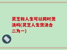 灵芝和人生可以同时煲汤吗(灵芝人生煲汤合二为一)