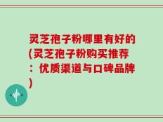 灵芝孢子粉哪里有好的(灵芝孢子粉购买推荐：优质渠道与口碑品牌)