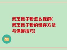 灵芝孢子粉怎么保鲜(灵芝孢子粉的储存方法与保鲜技巧)