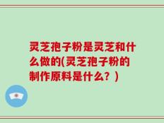 灵芝孢子粉是灵芝和什么做的(灵芝孢子粉的制作原料是什么？)