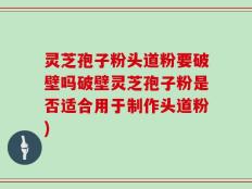 灵芝孢子粉头道粉要破壁吗破壁灵芝孢子粉是否适合用于制作头道粉)