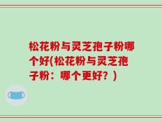 松花粉与灵芝孢子粉哪个好(松花粉与灵芝孢子粉：哪个更好？)