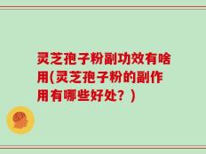 灵芝孢子粉副功效有啥用(灵芝孢子粉的副作用有哪些好处？)