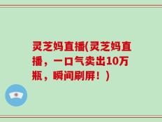 灵芝妈直播(灵芝妈直播，一口气卖出10万瓶，瞬间刷屏！)