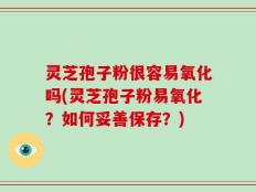 灵芝孢子粉很容易氧化吗(灵芝孢子粉易氧化？如何妥善保存？)