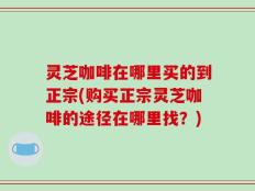 灵芝咖啡在哪里买的到正宗(购买正宗灵芝咖啡的途径在哪里找？)