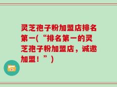灵芝孢子粉加盟店排名第一(“排名第一的灵芝孢子粉加盟店，诚邀加盟！”)