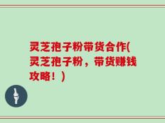 灵芝孢子粉带货合作(灵芝孢子粉，带货赚钱攻略！)