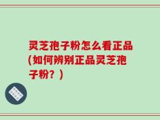 灵芝孢子粉怎么看正品(如何辨别正品灵芝孢子粉？)