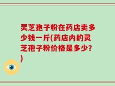 灵芝孢子粉在药店卖多少钱一斤(药店内的灵芝孢子粉价格是多少？)