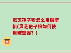 灵芝孢子粉怎么用破壁机(灵芝孢子粉如何使用破壁器？)
