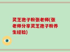 灵芝孢子粉张老师(张老师分享灵芝孢子粉养生经验)