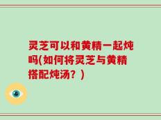 灵芝可以和黄精一起炖吗(如何将灵芝与黄精搭配炖汤？)