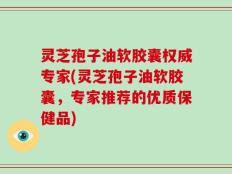 灵芝孢子油软胶囊权威专家(灵芝孢子油软胶囊，专家推荐的优质保健品)