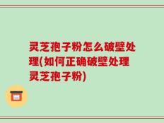 灵芝孢子粉怎么破壁处理(如何正确破壁处理灵芝孢子粉)