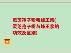 灵芝孢子粉和蜂王浆(灵芝孢子粉与蜂王浆的功效及区别)