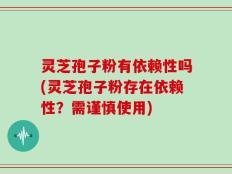 灵芝孢子粉有依赖性吗(灵芝孢子粉存在依赖性？需谨慎使用)