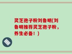 灵芝孢子粉刘鲁明(刘鲁明推荐灵芝孢子粉，养生必备！)