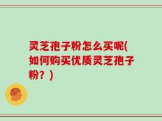 灵芝孢子粉怎么买呢(如何购买优质灵芝孢子粉？)