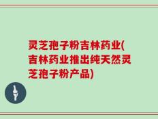 灵芝孢子粉吉林药业(吉林药业推出纯天然灵芝孢子粉产品)