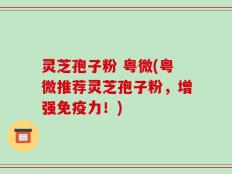 灵芝孢子粉 粤微(粤微推荐灵芝孢子粉，增强免疫力！)