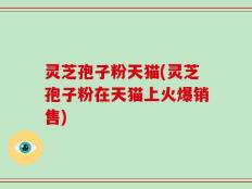 灵芝孢子粉天猫(灵芝孢子粉在天猫上火爆销售)