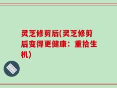 灵芝修剪后(灵芝修剪后变得更健康：重拾生机)