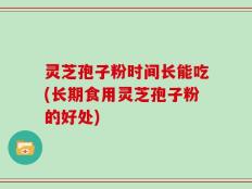 灵芝孢子粉时间长能吃(长期食用灵芝孢子粉的好处)
