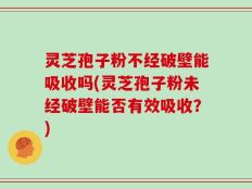 灵芝孢子粉不经破壁能吸收吗(灵芝孢子粉未经破壁能否有效吸收？)