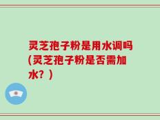 灵芝孢子粉是用水调吗(灵芝孢子粉是否需加水？)