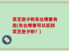 灵芝孢子粉东北哪里有卖(东北哪里可以买到灵芝孢子粉？)