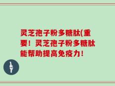 灵芝孢子粉多糖肽(重要！灵芝孢子粉多糖肽能帮助提高免疫力！