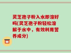 灵芝孢子粉入水即溶好吗(灵芝孢子粉轻松溶解于水中，有效利用营养成分)