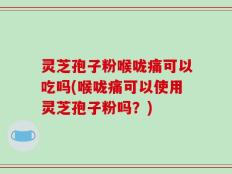 灵芝孢子粉喉咙痛可以吃吗(喉咙痛可以使用灵芝孢子粉吗？)