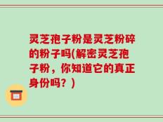 灵芝孢子粉是灵芝粉碎的粉子吗(解密灵芝孢子粉，你知道它的真正身份吗？)